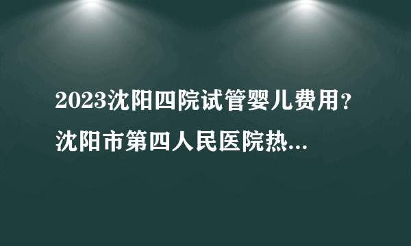 2023沈阳四院试管婴儿费用？沈阳市第四人民医院热点疑问解答？