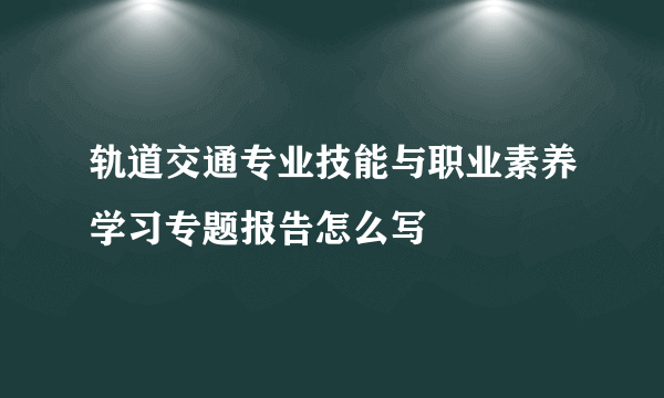 轨道交通专业技能与职业素养学习专题报告怎么写