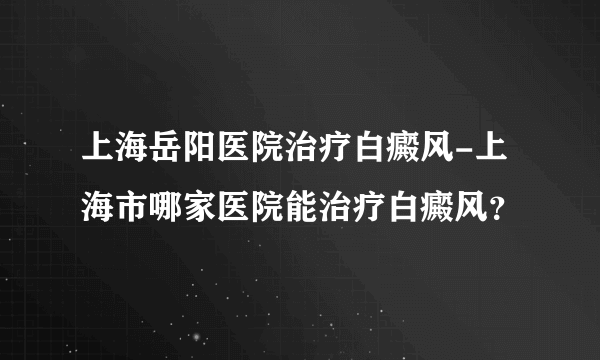 上海岳阳医院治疗白癜风-上海市哪家医院能治疗白癜风？