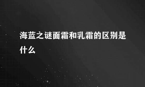 海蓝之谜面霜和乳霜的区别是什么