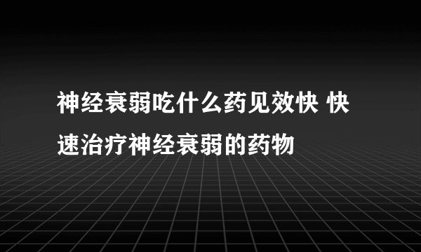 神经衰弱吃什么药见效快 快速治疗神经衰弱的药物