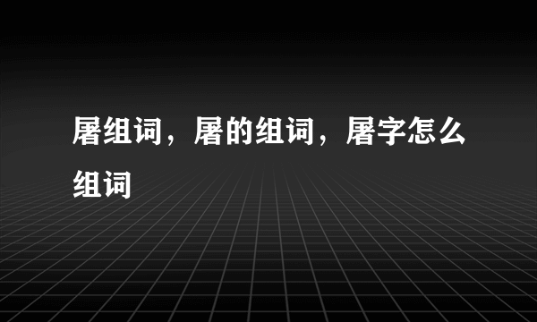 屠组词，屠的组词，屠字怎么组词