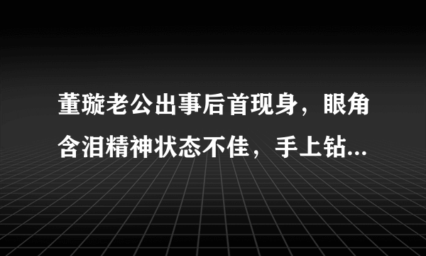 董璇老公出事后首现身，眼角含泪精神状态不佳，手上钻戒不见了？