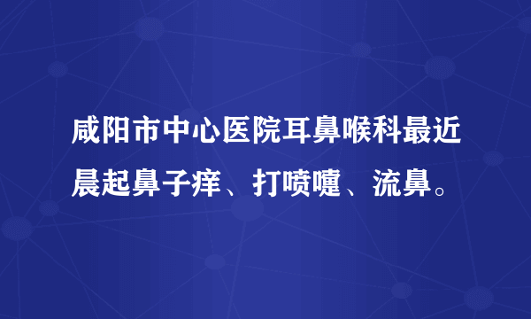 咸阳市中心医院耳鼻喉科最近晨起鼻子痒、打喷嚏、流鼻。