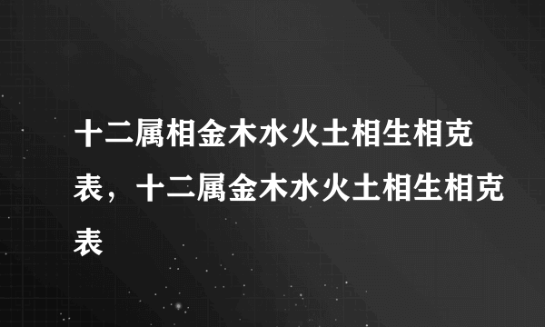 十二属相金木水火土相生相克表，十二属金木水火土相生相克表