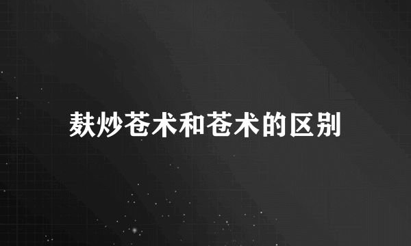 麸炒苍术和苍术的区别