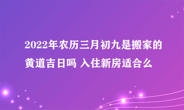 2022年农历三月初九是搬家的黄道吉日吗 入住新房适合么