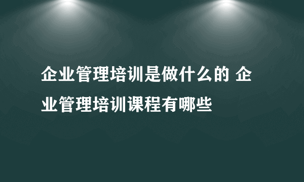 企业管理培训是做什么的 企业管理培训课程有哪些