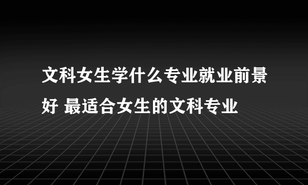 文科女生学什么专业就业前景好 最适合女生的文科专业