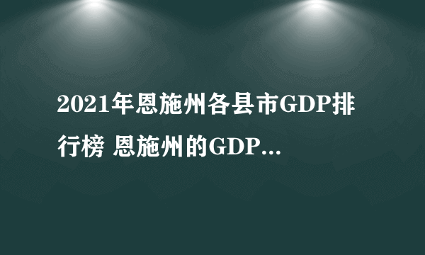 2021年恩施州各县市GDP排行榜 恩施州的GDP是多少 恩施八大县经济排行