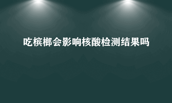 吃槟榔会影响核酸检测结果吗