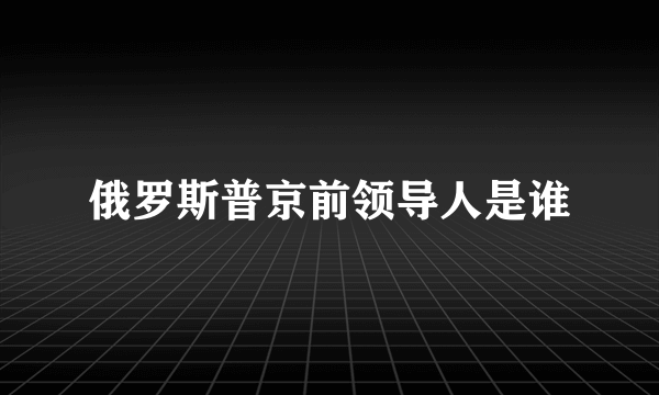 俄罗斯普京前领导人是谁