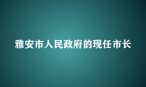 雅安市人民政府的现任市长