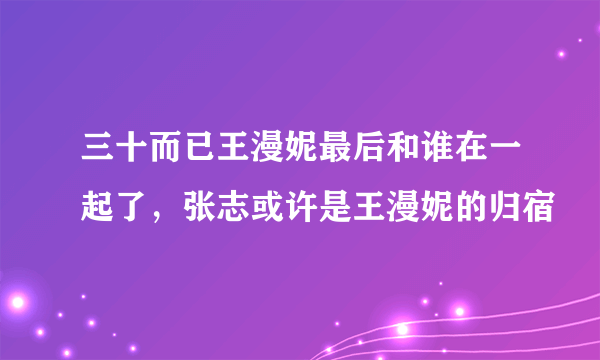 三十而已王漫妮最后和谁在一起了，张志或许是王漫妮的归宿