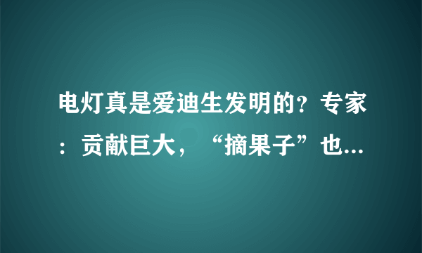 电灯真是爱迪生发明的？专家：贡献巨大，“摘果子”也是一把好手