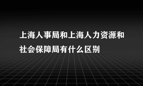 上海人事局和上海人力资源和社会保障局有什么区别