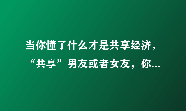 当你懂了什么才是共享经济，“共享”男友或者女友，你还愿意吗？