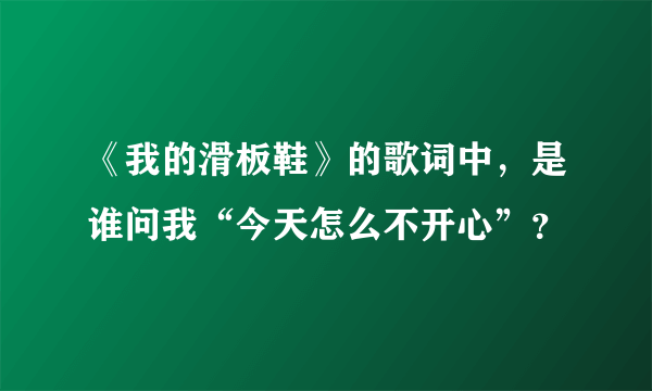 《我的滑板鞋》的歌词中，是谁问我“今天怎么不开心”？