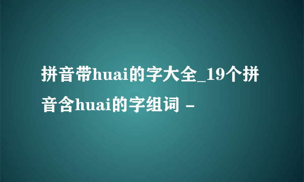 拼音带huai的字大全_19个拼音含huai的字组词 -