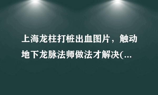 上海龙柱打桩出血图片，触动地下龙脉法师做法才解决(谣传)_飞外