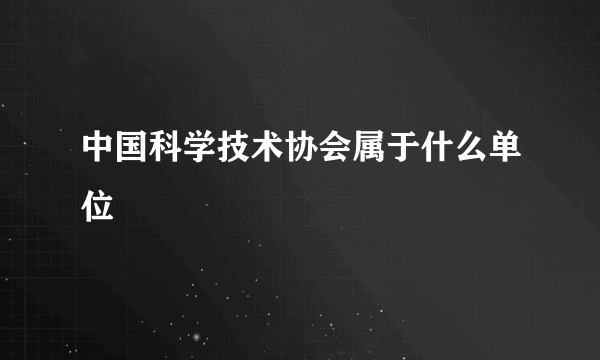 中国科学技术协会属于什么单位