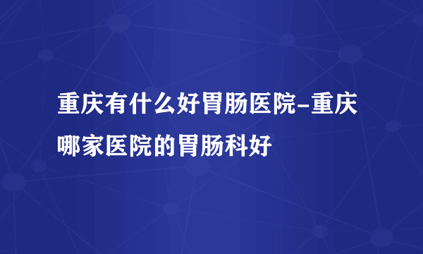 重庆有什么好胃肠医院-重庆哪家医院的胃肠科好