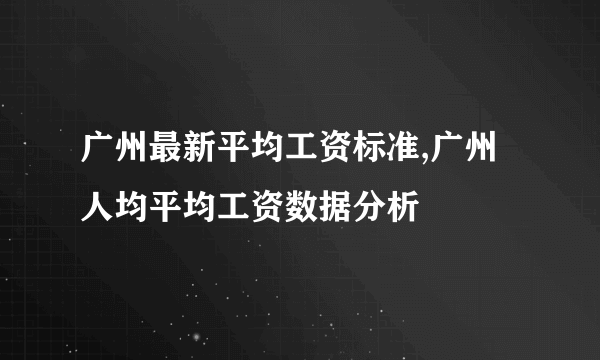 广州最新平均工资标准,广州人均平均工资数据分析