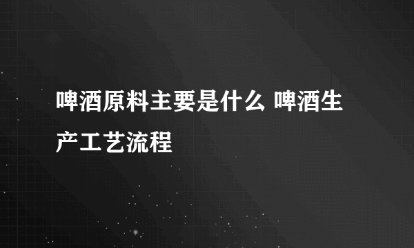 啤酒原料主要是什么 啤酒生产工艺流程