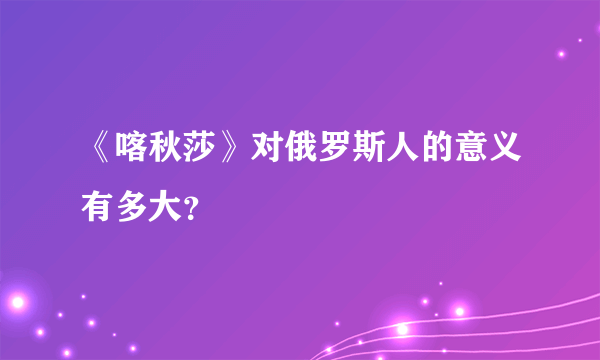 《喀秋莎》对俄罗斯人的意义有多大？