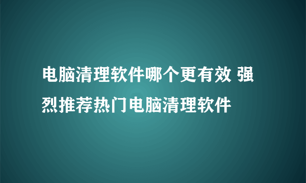 电脑清理软件哪个更有效 强烈推荐热门电脑清理软件