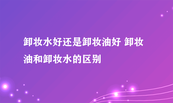 卸妆水好还是卸妆油好 卸妆油和卸妆水的区别