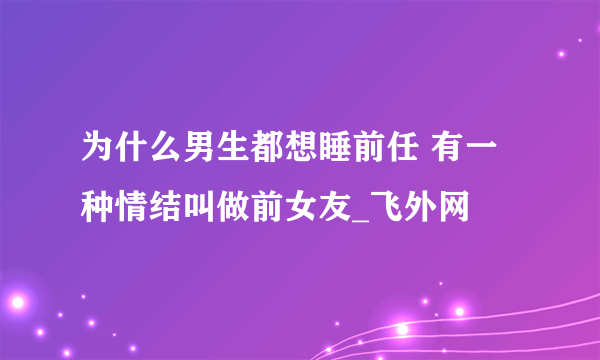 为什么男生都想睡前任 有一种情结叫做前女友_飞外网