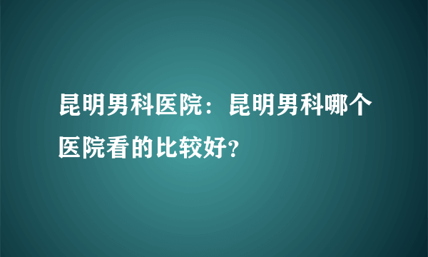 昆明男科医院：昆明男科哪个医院看的比较好？