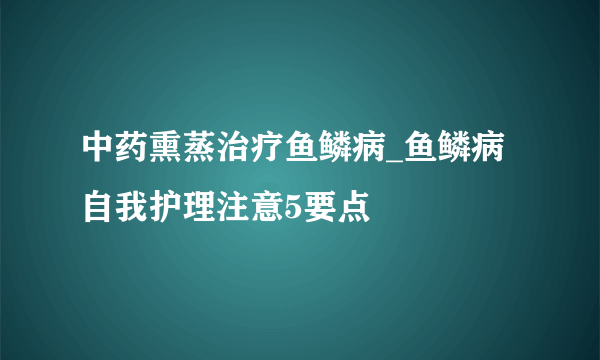 中药熏蒸治疗鱼鳞病_鱼鳞病自我护理注意5要点