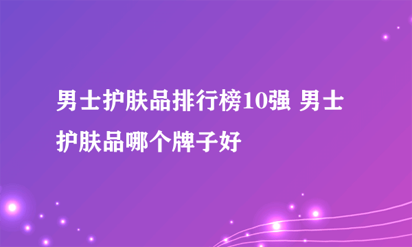 男士护肤品排行榜10强 男士护肤品哪个牌子好