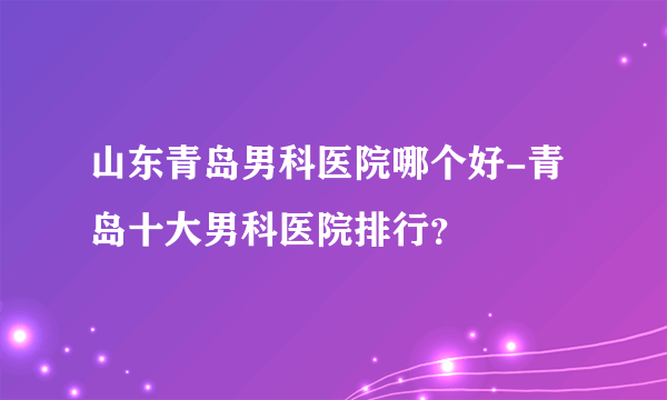 山东青岛男科医院哪个好-青岛十大男科医院排行？