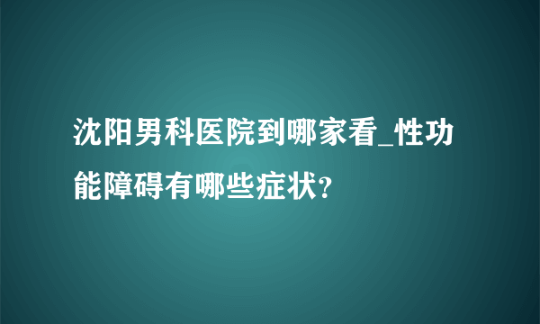 沈阳男科医院到哪家看_性功能障碍有哪些症状？