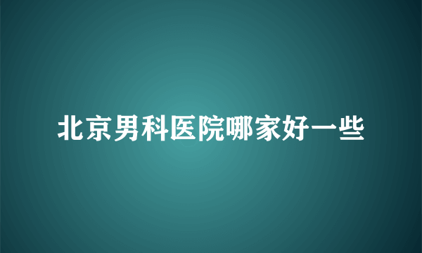 北京男科医院哪家好一些