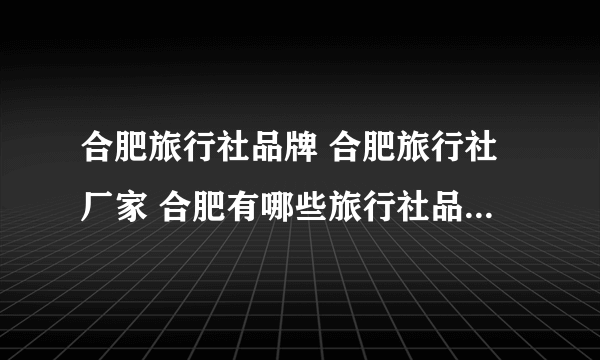 合肥旅行社品牌 合肥旅行社厂家 合肥有哪些旅行社品牌【品牌库】