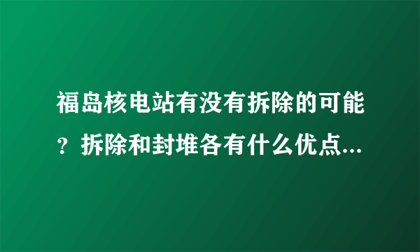 福岛核电站有没有拆除的可能？拆除和封堆各有什么优点和缺点？两者的费用哪个高？