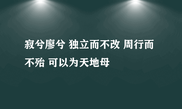 寂兮廖兮 独立而不改 周行而不殆 可以为天地母