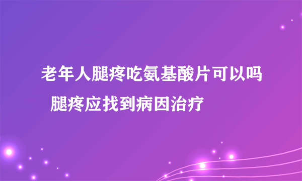 老年人腿疼吃氨基酸片可以吗  腿疼应找到病因治疗