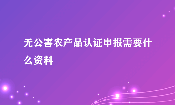 无公害农产品认证申报需要什么资料