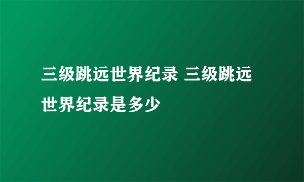 三级跳远世界纪录 三级跳远世界纪录是多少