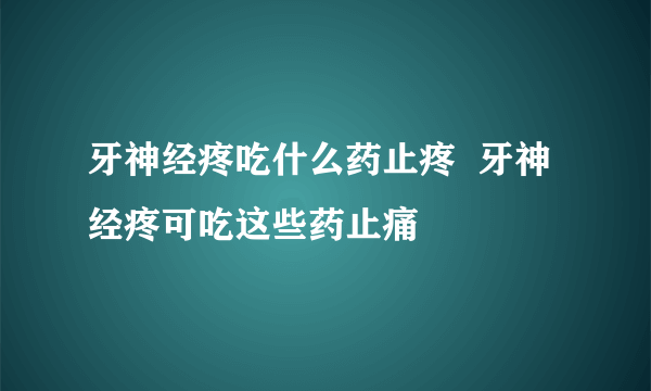 牙神经疼吃什么药止疼  牙神经疼可吃这些药止痛