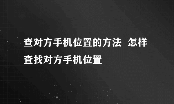 查对方手机位置的方法  怎样查找对方手机位置