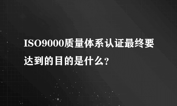 ISO9000质量体系认证最终要达到的目的是什么？