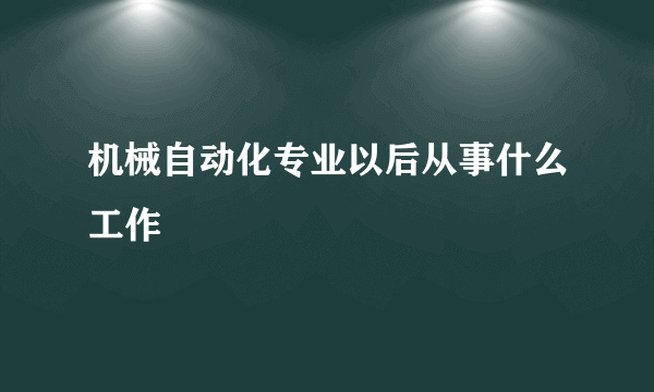 机械自动化专业以后从事什么工作