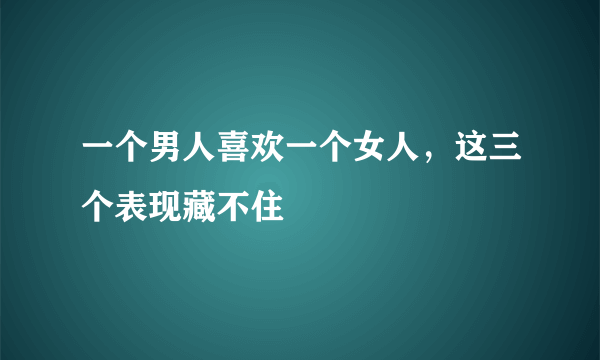 一个男人喜欢一个女人，这三个表现藏不住