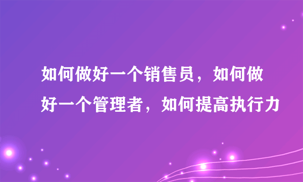 如何做好一个销售员，如何做好一个管理者，如何提高执行力